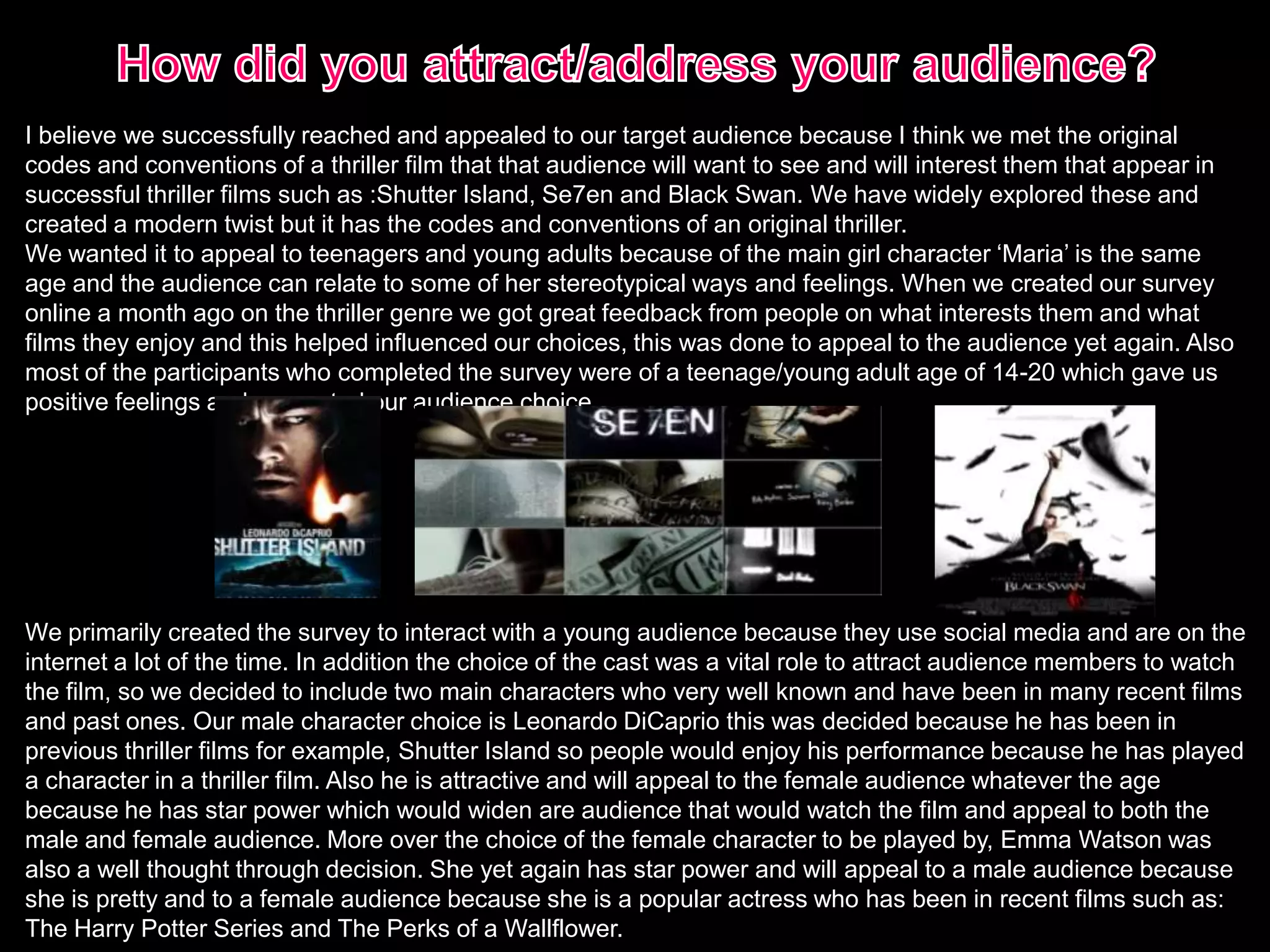 I believe we successfully reached and appealed to our target audience because I think we met the original
codes and conventions of a thriller film that that audience will want to see and will interest them that appear in
successful thriller films such as :Shutter Island, Se7en and Black Swan. We have widely explored these and
created a modern twist but it has the codes and conventions of an original thriller.
We wanted it to appeal to teenagers and young adults because of the main girl character ‘Maria’ is the same
age and the audience can relate to some of her stereotypical ways and feelings. When we created our survey
online a month ago on the thriller genre we got great feedback from people on what interests them and what
films they enjoy and this helped influenced our choices, this was done to appeal to the audience yet again. Also
most of the participants who completed the survey were of a teenage/young adult age of 14-20 which gave us
positive feelings and supported our audience choice.
We primarily created the survey to interact with a young audience because they use social media and are on the
internet a lot of the time. In addition the choice of the cast was a vital role to attract audience members to watch
the film, so we decided to include two main characters who very well known and have been in many recent films
and past ones. Our male character choice is Leonardo DiCaprio this was decided because he has been in
previous thriller films for example, Shutter Island so people would enjoy his performance because he has played
a character in a thriller film. Also he is attractive and will appeal to the female audience whatever the age
because he has star power which would widen are audience that would watch the film and appeal to both the
male and female audience. More over the choice of the female character to be played by, Emma Watson was
also a well thought through decision. She yet again has star power and will appeal to a male audience because
she is pretty and to a female audience because she is a popular actress who has been in recent films such as:
The Harry Potter Series and The Perks of a Wallflower.
 