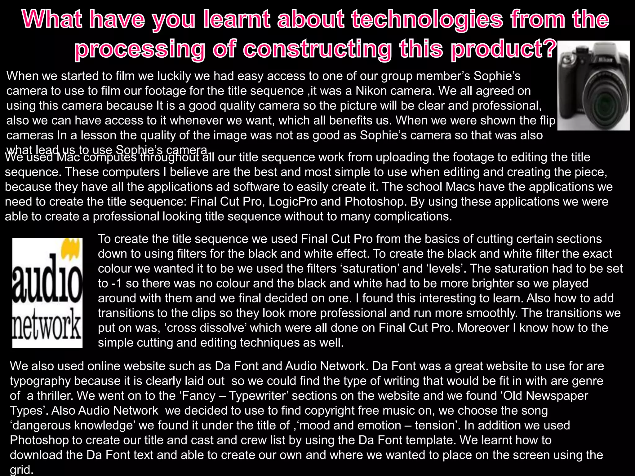 When we started to film we luckily we had easy access to one of our group member’s Sophie’s
camera to use to film our footage for the title sequence ,it was a Nikon camera. We all agreed on
using this camera because It is a good quality camera so the picture will be clear and professional,
also we can have access to it whenever we want, which all benefits us. When we were shown the flip
cameras In a lesson the quality of the image was not as good as Sophie’s camera so that was also
what lead us to use Sophie’s camera.
We used Mac computes throughout all our title sequence work from uploading the footage to editing the title
sequence. These computers I believe are the best and most simple to use when editing and creating the piece,
because they have all the applications ad software to easily create it. The school Macs have the applications we
need to create the title sequence: Final Cut Pro, LogicPro and Photoshop. By using these applications we were
able to create a professional looking title sequence without to many complications.
We also used online website such as Da Font and Audio Network. Da Font was a great website to use for are
typography because it is clearly laid out so we could find the type of writing that would be fit in with are genre
of a thriller. We went on to the ‘Fancy – Typewriter’ sections on the website and we found ‘Old Newspaper
Types’. Also Audio Network we decided to use to find copyright free music on, we choose the song
‘dangerous knowledge’ we found it under the title of ,‘mood and emotion – tension’. In addition we used
Photoshop to create our title and cast and crew list by using the Da Font template. We learnt how to
download the Da Font text and able to create our own and where we wanted to place on the screen using the
grid.
To create the title sequence we used Final Cut Pro from the basics of cutting certain sections
down to using filters for the black and white effect. To create the black and white filter the exact
colour we wanted it to be we used the filters ‘saturation’ and ‘levels’. The saturation had to be set
to -1 so there was no colour and the black and white had to be more brighter so we played
around with them and we final decided on one. I found this interesting to learn. Also how to add
transitions to the clips so they look more professional and run more smoothly. The transitions we
put on was, ‘cross dissolve’ which were all done on Final Cut Pro. Moreover I know how to the
simple cutting and editing techniques as well.
 