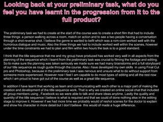 The preliminary task we had to create at the start of the course was to create a short film that had to include
three things: a person walking across a room, match on action and to see a two people having a conversation
through a shot reverse shot. I believe the genre w wanted to befit which was a rom-com worked well with the
humorous dialogue and music. Also the three things we had to include worked well within the scenes, however
under the time constraints we had to plan and film within two hours the task is to a good standard.
I think that the title sequence that me and my group have produced has worked very well in all aspects from the
planning of the sequence which I learnt from the preliminary task was crucial to filming the footage and editing.
So to make sure the planning was taken seriously we made sure we had many brainstorms and a full storyboard
of our title sequence as rough guide through the course. Also i have developed my own skills in using Final Cut
pro and Photoshop, because in the preliminary task I was nervous and unsure what to do without support from
someone more experienced. However now I feel I am capable to do most types of editing and all the rest now
which I am proud to have got out of the course as well as a great title sequence.
In addition I have learnt that working as team and communicating with each other is a major part of making the
creation and development of the title sequence work. That is why we created an online social chat that included
all group members using , Facebook so we were able to talk and share ideas anytime. Lastly the quality and
quantity of the title sequence I believe is what is required and that we could of done nothing else in the editing
stage to improve it. However if we had more time we probably would of reshot scenes for the doctor to explain
and show his character in more detail but I don’t believe this would of made a huge difference.
 
