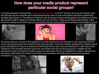 In are title sequence I represent the stereotypical girly teenager in the 21st Century. As me as the actress, I was
the right age and the costumes were simple because they were my own mine clothes and what a present day
teenager would dress in. The setting of a bedroom with the props included would appeal to the audience and they
also would be able to relate the character ‘Maria’ such as: the mirror, make up and fashionable clothing. It also
shows her waking out the door to go out and meet her friends showing that she is sociable and she likes to go out.
The doctor/capturer is shown to the audience in our title sequence but his character is very mysterious and not
much is giving away about him except from the opening scene. However his doctor represent the medical science
group of people by the way he is dressed and the equipment he uses. Also by dressing him in dark colours and
making him more formally dressed it gives him more power over the innocent young girl, in addition by him
experimenting with the liquids and tubes it gives him extra power that he is intelligent and creative. Moreover by
him being a male doctor this abides to the codes and conventions the thriller genre because the powerful
characters are usually male.
 