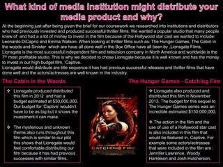At the beginning just after being given the brief for our coursework we researched into institutions and distributors
who had previously invested and produced successful thriller films. We wanted a popular studio that many people
knew of and had a a lot of money to invest in the film because of the Hollywood star cast we wanted to include:
Leonardo DiCaprio and Emma Watson. When looking at thriller films such as: The Hunger Games, The Cabin in
the woods and Sinister which are have all done well in the Box Office have all been by ,Lionsgate Films.
Lionsgate is the most successful independent film and television company in North America and worldwide is the
7th most profitable studio. This is why we decided to chose Lionsgate because it is well known and has the money
to invest in our high budget film, ‘Captive.
Lionsgate would distribute are title sequence it has had previous successful releases and thriller films that have
done well and the actors/actresses are well known in the industry.
The Cabin in the Woods
 Lionsgate produced distributed
this film in 2012 and had a
budget estimated at $30,000,000.
Our budget for ‘Captive’ wouldn’t
have to be as big but it shows the
investment it can make.
 The mysterious and unknown
theme also runs throughout this
film which is similar to our plot
this shows that Lionsgate would
feel comfortable distributing our
film because it has had previous
successes with similar films.
The Hunger Games - Catching Fire
 Lionsgate also produced and
distributed this film in November
2013. The budget for this sequel to
The Hunger Games series was an
incredible estimated $130,000,000.
 The action in the film and the
use of use of a Hollywood star cast
is also included in this film that
would be featured in, Captive. For
example some actors/actresses
that were included in the film are :
Jennifer Lawrence, Woody
Harrelson and Josh Hutcherson.
 