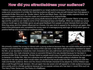 I believe we successfully reached and appealed to our target audience because I think we met the original
codes and conventions of a thriller film that that audience will want to see and will interest them that appear in
successful thriller films such as :Shutter Island, Se7en and Black Swan. We have widely explored these and
created a modern twist but it has the codes and conventions of an original thriller.
We wanted it to appeal to teenagers and young adults because of the main girl character ‘Maria’ is the same
age and the audience can relate to some of her stereotypical ways and feelings. When we created our survey
online a month ago on the thriller genre we got great feedback from people on what interests them and what
films they enjoy and this helped influenced our choices, this was done to appeal to the audience yet again. Also
most of the participants who completed the survey were of a teenage/young adult age of 14-20 which gave us
positive feelings and supported our audience choice.
We primarily created the survey to interact with a young audience because they use social media and are on the
internet a lot of the time. In addition the choice of the cast was a vital role to attract audience members to watch
the film, so we decided to include two main characters who very well known and have been in many recent films
and past ones. Our male character choice is Leonardo DiCaprio this was decided because he has been in
previous thriller films for example, Shutter Island so people would enjoy his performance because he has played
a character in a thriller film. Also he is attractive and will appeal to the female audience whatever the age
because he has star power which would widen are audience that would watch the film and appeal to both the
male and female audience. More over the choice of the female character to be played by, Emma Watson was
also a well thought through decision. She yet again has star power and will appeal to a male audience because
she is pretty and to a female audience because she is a popular actress who has been in recent films such as:
The Harry Potter Series and The Perks of a Wallflower.
 