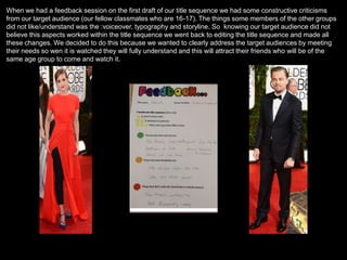 When we had a feedback session on the first draft of our title sequence we had some constructive criticisms
from our target audience (our fellow classmates who are 16-17). The things some members of the other groups
did not like/understand was the :voiceover, typography and storyline. So knowing our target audience did not
believe this aspects worked within the title sequence we went back to editing the title sequence and made all
these changes. We decided to do this because we wanted to clearly address the target audiences by meeting
their needs so wen it is watched they will fully understand and this will attract their friends who will be of the
same age group to come and watch it.
 