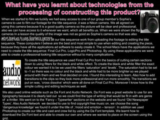 When we started to film we luckily we had easy access to one of our group member’s Sophie’s
camera to use to film our footage for the title sequence ,it was a Nikon camera. We all agreed on
using this camera because It is a good quality camera so the picture will be clear and professional,
also we can have access to it whenever we want, which all benefits us. When we were shown the flip
cameras In a lesson the quality of the image was not as good as Sophie’s camera so that was also
what lead us to use Sophie’s camera.
We used Mac computes throughout all our title sequence work from uploading the footage to editing the title
sequence. These computers I believe are the best and most simple to use when editing and creating the piece,
because they have all the applications ad software to easily create it. The school Macs have the applications we
need to create the title sequence: Final Cut Pro, LogicPro and Photoshop. By using these applications we were
able to create a professional looking title sequence without to many complications.
We also used online website such as Da Font and Audio Network. Da Font was a great website to use for are
typography because it is clearly laid out so we could find the type of writing that would be fit in with are genre
of a thriller. We went on to the ‘Fancy – Typewriter’ sections on the website and we found ‘Old Newspaper
Types’. Also Audio Network we decided to use to find copyright free music on, we choose the song
‘dangerous knowledge’ we found it under the title of ,‘mood and emotion – tension’. In addition we used
Photoshop to create our title and cast and crew list by using the Da Font template. We learnt how to
download the Da Font text and able to create our own and where we wanted to place on the screen using the
grid.
To create the title sequence we used Final Cut Pro from the basics of cutting certain sections
down to using filters for the black and white effect. To create the black and white filter the exact
colour we wanted it to be we used the filters ‘saturation’ and ‘levels’. The saturation had to be set
to -1 so there was no colour and the black and white had to be more brighter so we played
around with them and we final decided on one. I found this interesting to learn. Also how to add
transitions to the clips so they look more professional and run more smoothly. The transitions we
put on was, ‘cross dissolve’ which were all done on Final Cut Pro. Moreover I know how to the
simple cutting and editing techniques as well.
 