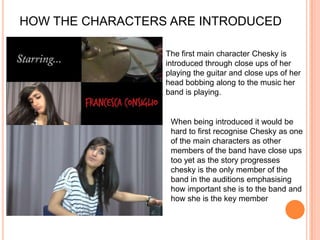 HOW THE CHARACTERS ARE INTRODUCEDThe first main character Chesky is introduced through close ups of her playing the guitar and close ups of her head bobbing along to the music her band is playing. When being introduced it would be hard to first recognise Chesky as one of the main characters as other members of the band have close ups too yet as the story progresses chesky is the only member of the band in the auditions emphasising how important she is to the band and how she is the key member