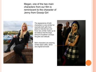 Megan, one of the two main characters from our film is reminiscent to the character of Jenny from Gossip GirlThe appearance of both characters is very similar for example both girls have platinum blonde hair and have very similar make-up as we believe that the large amount of eyeliner conveys the girls rock attitude.Both characters are wearing similar style outfits, which are original and bold