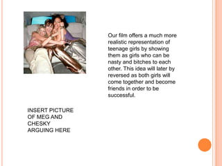 Our film offers a much more realistic representation of teenage girls by showing them as girls who can be nasty and bitches to each other. This idea will later by reversed as both girls will come together and become friends in order to be successful.INSERT PICTURE OF MEG AND CHESKY ARGUING HERE