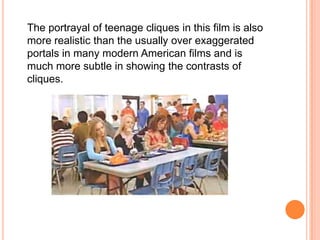 The portrayal of teenage cliques in this film is also more realistic than the usually over exaggerated portals in many modern American films and is much more subtle in showing the contrasts of cliques.