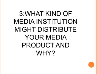 3:WHAT KIND OF MEDIA INSTITUTION MIGHT DISTRIBUTE YOUR MEDIA PRODUCT AND WHY?