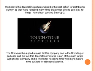 We believe that touchstone pictures would be the best option for distributing our film as they have released many films of a similar style to ours e.g. 10 things I hate about you and Step Up 2. The film would be a good release for this company due to the film’s target audience and the fact that Touchstone Pictures is part of the much larger Walt Disney Company and is known for releasing films with more mature films suitable for teenage audience.