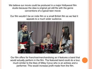 We believe our movie could be produced in a major Hollywood film studio because the idea is original yet still fits with the genre conventions of a typical teen movieOur film wouldn’t be an indie film or a small British film as we feel it appeals to a much wider audience.Our film offers for franchise/merchandising as it features a band that would actually perform in the film. The featured band could do a tour, much similar to the likes of Miley Cyrus who is an actress and a performer. This would increase profit made from the film. 