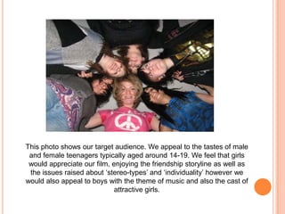 This photo shows our target audience. We appeal to the tastes of male and female teenagers typically aged around 14-19. We feel that girls would appreciate our film, enjoying the friendship storyline as well as the issues raised about ‘stereo-types’ and ‘individuality’ however we would also appeal to boys with the theme of music and also the cast of attractive girls. 