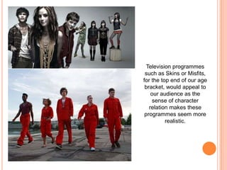 Television programmes such as Skins or Misfits, for the top end of our age bracket, would appeal to our audience as the sense of character relation makes these programmes seem more realistic. 