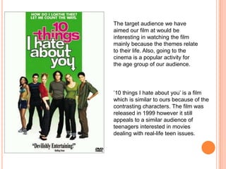 The target audience we have aimed our film at would be interesting in watching the film mainly because the themes relate to their life. Also, going to the cinema is a popular activity for the age group of our audience.’10 things I hate about you’ is a film which is similar to ours because of the contrasting characters. The film was released in 1999 however it still appeals to a similar audience of teenagers interested in movies dealing with real-life teen issues.