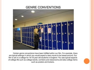 GENRE CONVENTIONSCertain genre conventions have been fulfilled within our film. For example, there are typical settings in which you would expect a teen movie to be based around. Our film is set in a college for 16-18 year old students in England. You see typical aspects of college life such as college bands, corridors and classrooms and also college items such as posters and lockers.
