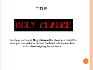 TITLEThe title of our film is Only Chance the title of our film helps to emphasise just how serious the band is to its members whilst also intriguing the audience.
