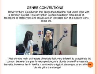 GENRE CONVENTIONSHowever there is a situation that brings them together and unites them with a common interest. This convention is often included in films aimed at teenagers as stereotypes and cliques are an inevitable part of a modern teens social life.Also our two main characters physically look very different to exaggerate the contrast between the pair for example Megan is blonde where Francesca is brunette. However this in itself is a contrast to a typical stereotype as usually the blonde girl is the nice girl.