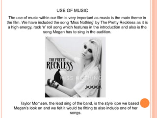 USE OF MUSICThe use of music within our film is very important as music is the main theme in the film. We have included the song ‘Miss Nothing’ by The Pretty Reckless as it is a high energy, rock ‘n’ roll song which features in the introduction and also is the song Megan has to sing in the audition. Taylor Momsen, the lead sing of the band, is the style icon we based Megan’s look on and we felt it would be fitting to also include one of her songs.