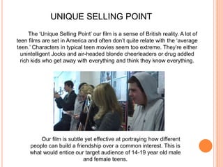 UNIQUE SELLING POINTThe ‘Unique Selling Point’ our film is a sense of British reality. A lot of teen films are set in America and often don’t quite relate with the ‘average teen.’ Characters in typical teen movies seem too extreme. They’re either unintelligent Jocks and air-headed blonde cheerleaders or drug addled rich kids who get away with everything and think they know everything. Our film is subtle yet effective at portraying how different people can build a friendship over a common interest. This is what would entice our target audience of 14-19 year old male and female teens. 