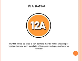 FILM RATINGOur film would be rated a 12A as there may be minor swearing or ‘mature themes’ such as relationships as more characters became involved