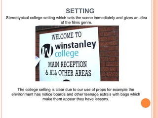 SETTINGStereotypical college setting which sets the scene immediately and gives an idea of the films genre.The college setting is clear due to our use of props for example the environment has notice boards and other teenage extra’s with bags which make them appear they have lessons.  