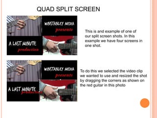 QUAD SPLIT SCREENThis is and example of one of our split screen shots. In this example we have four screens in one shot.To do this we selected the video clip we wanted to use and resized the shot by dragging the corners as shown on the red guitar in this photo