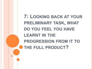 7: Looking back at your preliminary task, what do you feel you have learnt in the progression from it to the full product?