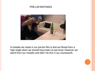 PRE-LIM MISTAKESA mistake we made in our pre-lim film is that we filmed from a high angle when we should have been at eye level. However we learnt from our mistake and didn’t do this in our coursework.