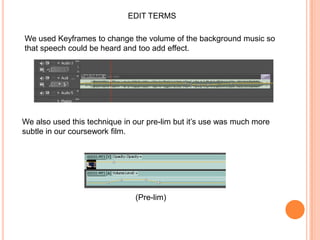 EDIT TERMSWe used Keyframes to change the volume of the background music so that speech could be heard and too add effect.We also used this technique in our pre-lim but it’s use was much more subtle in our coursework film.(Pre-lim)