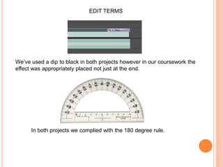 EDIT TERMSWe’ve used a dip to black in both projects however in our coursework the effect was appropriately placed not just at the end.In both projects we complied with the 180 degree rule.