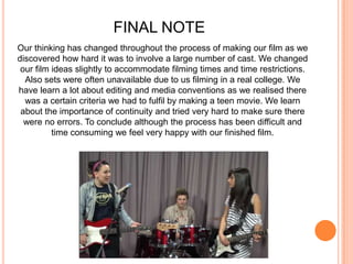 FINAL NOTEOur thinking has changed throughout the process of making our film as we discovered how hard it was to involve a large number of cast. We changed our film ideas slightly to accommodate filming times and time restrictions. Also sets were often unavailable due to us filming in a real college. We have learn a lot about editing and media conventions as we realised there was a certain criteria we had to fulfil by making a teen movie. We learn about the importance of continuity and tried very hard to make sure there were no errors. To conclude although the process has been difficult and time consuming we feel very happy with our finished film.