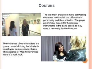 CostumeThe two main characters have contrasting costumes to establish the difference in personality and their attitudes. The props are minimal except for the musical instruments in the band scene as they were a necessity for the films plot. The costumes of our characters are typical casual clothing that students would wear on an everyday basis. The costume for Meg however has more of a rock look. 