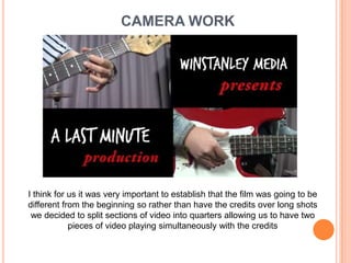 CAMERA WORKI think for us it was very important to establish that the film was going to be different from the beginning so rather than have the credits over long shots we decided to split sections of video into quarters allowing us to have two pieces of video playing simultaneously with the credits