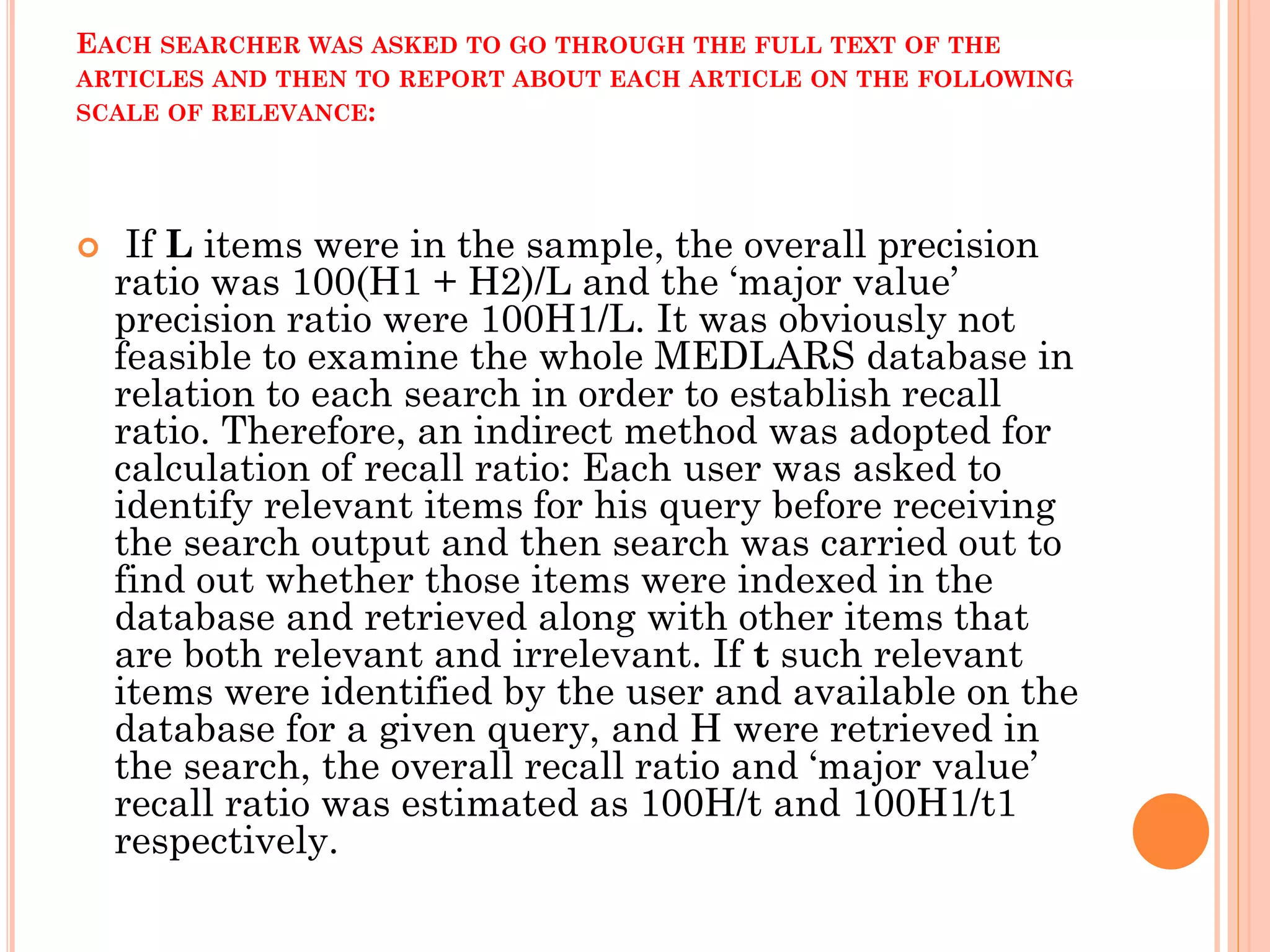 EACH SEARCHER WAS ASKED TO GO THROUGH THE FULL TEXT OF THE
ARTICLES AND THEN TO REPORT ABOUT EACH ARTICLE ON THE FOLLOWING
SCALE OF RELEVANCE:



If L items were in the sample, the overall precision
ratio was 100(H1 + H2)/L and the ‘major value’
precision ratio were 100H1/L. It was obviously not
feasible to examine the whole MEDLARS database in
relation to each search in order to establish recall
ratio. Therefore, an indirect method was adopted for
calculation of recall ratio: Each user was asked to
identify relevant items for his query before receiving
the search output and then search was carried out to
find out whether those items were indexed in the
database and retrieved along with other items that
are both relevant and irrelevant. If t such relevant
items were identified by the user and available on the
database for a given query, and H were retrieved in
the search, the overall recall ratio and ‘major value’
recall ratio was estimated as 100H/t and 100H1/t1
respectively.

 