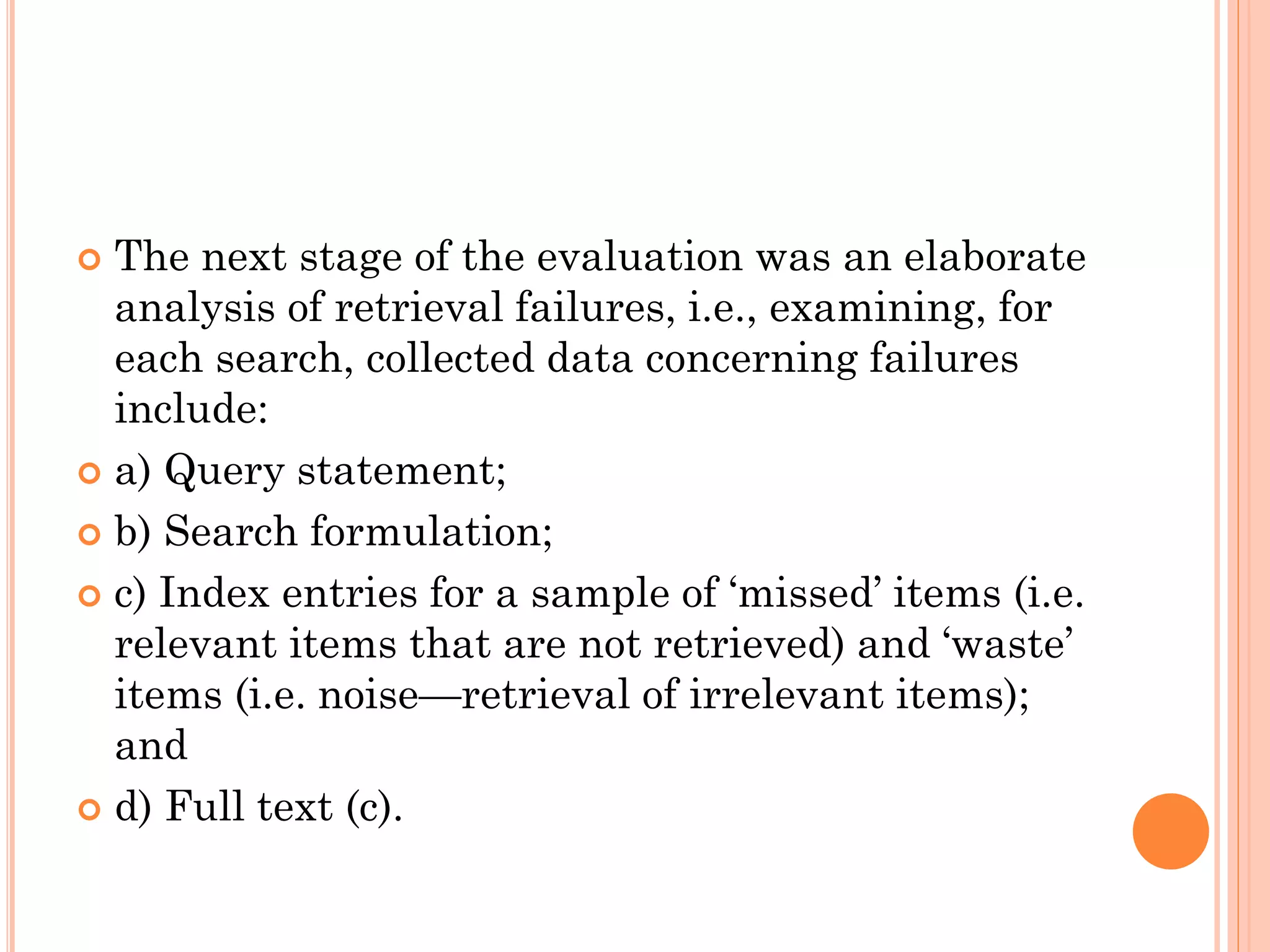 The next stage of the evaluation was an elaborate
analysis of retrieval failures, i.e., examining, for
each search, collected data concerning failures
include:
 a) Query statement;
 b) Search formulation;
 c) Index entries for a sample of ‘missed’ items (i.e.
relevant items that are not retrieved) and ‘waste’
items (i.e. noise—retrieval of irrelevant items);
and
 d) Full text (c).


 