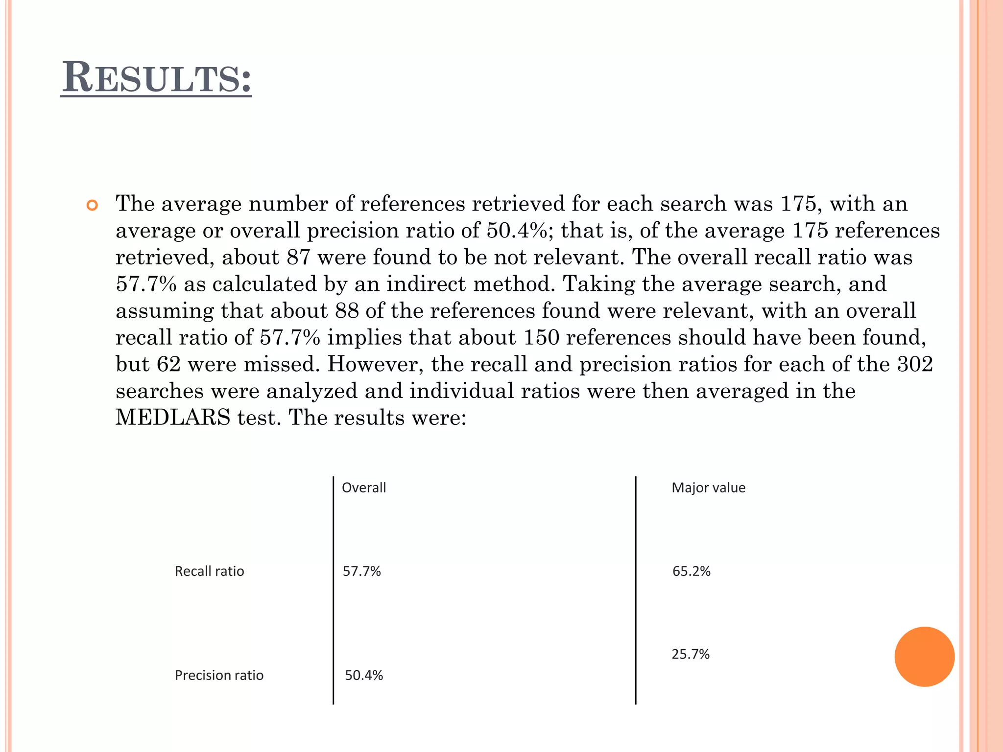 RESULTS:


The average number of references retrieved for each search was 175, with an
average or overall precision ratio of 50.4%; that is, of the average 175 references
retrieved, about 87 were found to be not relevant. The overall recall ratio was
57.7% as calculated by an indirect method. Taking the average search, and
assuming that about 88 of the references found were relevant, with an overall
recall ratio of 57.7% implies that about 150 references should have been found,
but 62 were missed. However, the recall and precision ratios for each of the 302
searches were analyzed and individual ratios were then averaged in the
MEDLARS test. The results were:
Overall

Recall ratio

Major value

57.7%

65.2%

25.7%
Precision ratio

50.4%

 