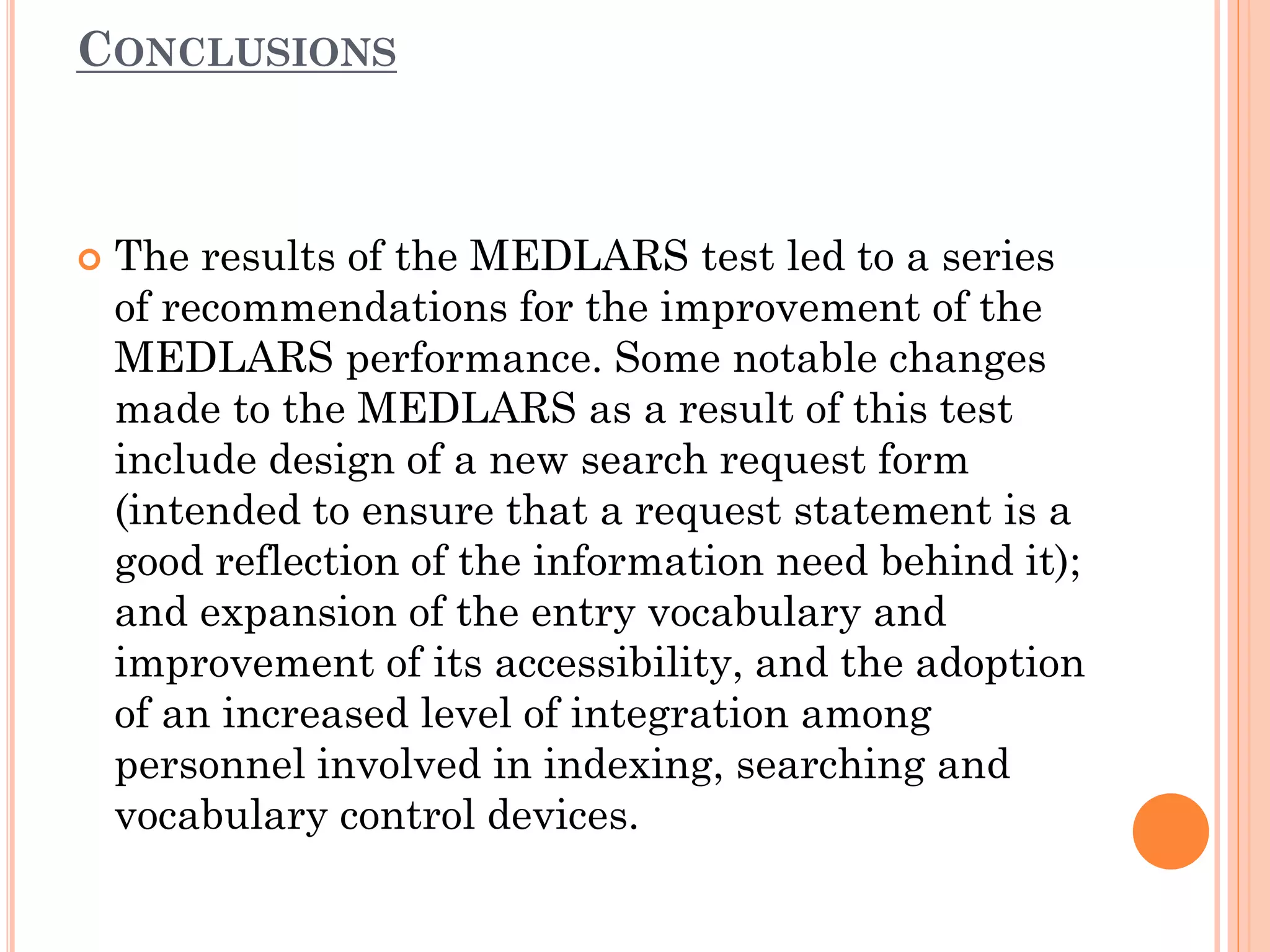CONCLUSIONS



The results of the MEDLARS test led to a series
of recommendations for the improvement of the
MEDLARS performance. Some notable changes
made to the MEDLARS as a result of this test
include design of a new search request form
(intended to ensure that a request statement is a
good reflection of the information need behind it);
and expansion of the entry vocabulary and
improvement of its accessibility, and the adoption
of an increased level of integration among
personnel involved in indexing, searching and
vocabulary control devices.

 