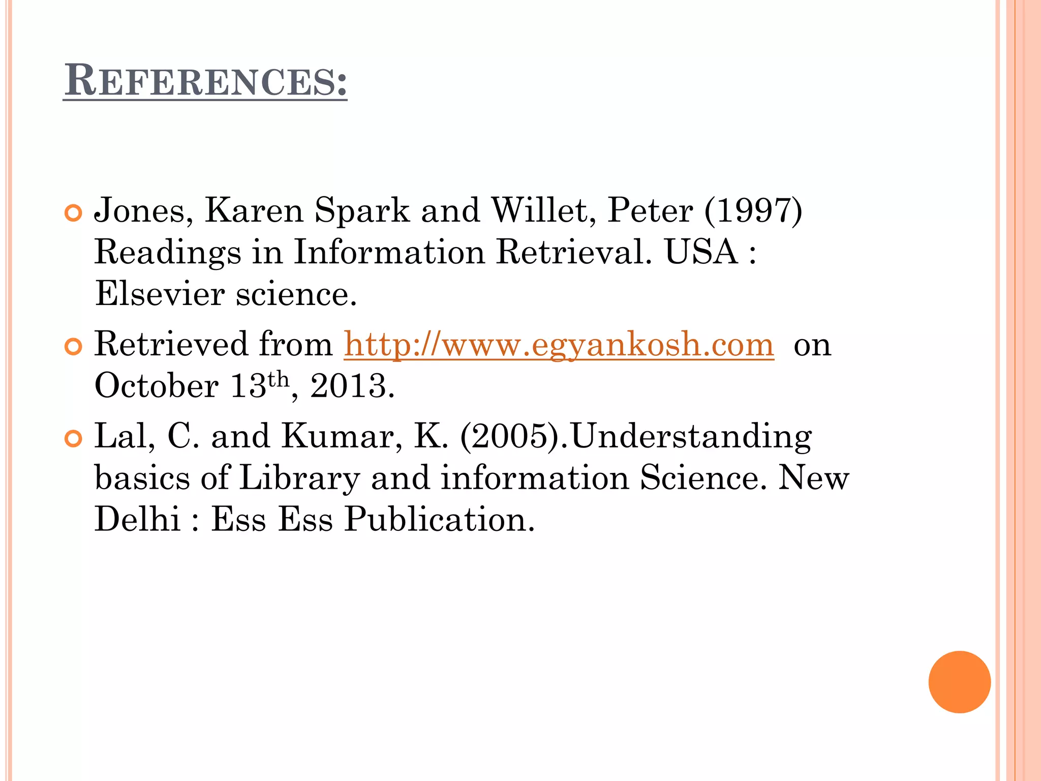 REFERENCES:
Jones, Karen Spark and Willet, Peter (1997)
Readings in Information Retrieval. USA :
Elsevier science.
 Retrieved from http://www.egyankosh.com on
October 13th, 2013.
 Lal, C. and Kumar, K. (2005).Understanding
basics of Library and information Science. New
Delhi : Ess Ess Publication.


 