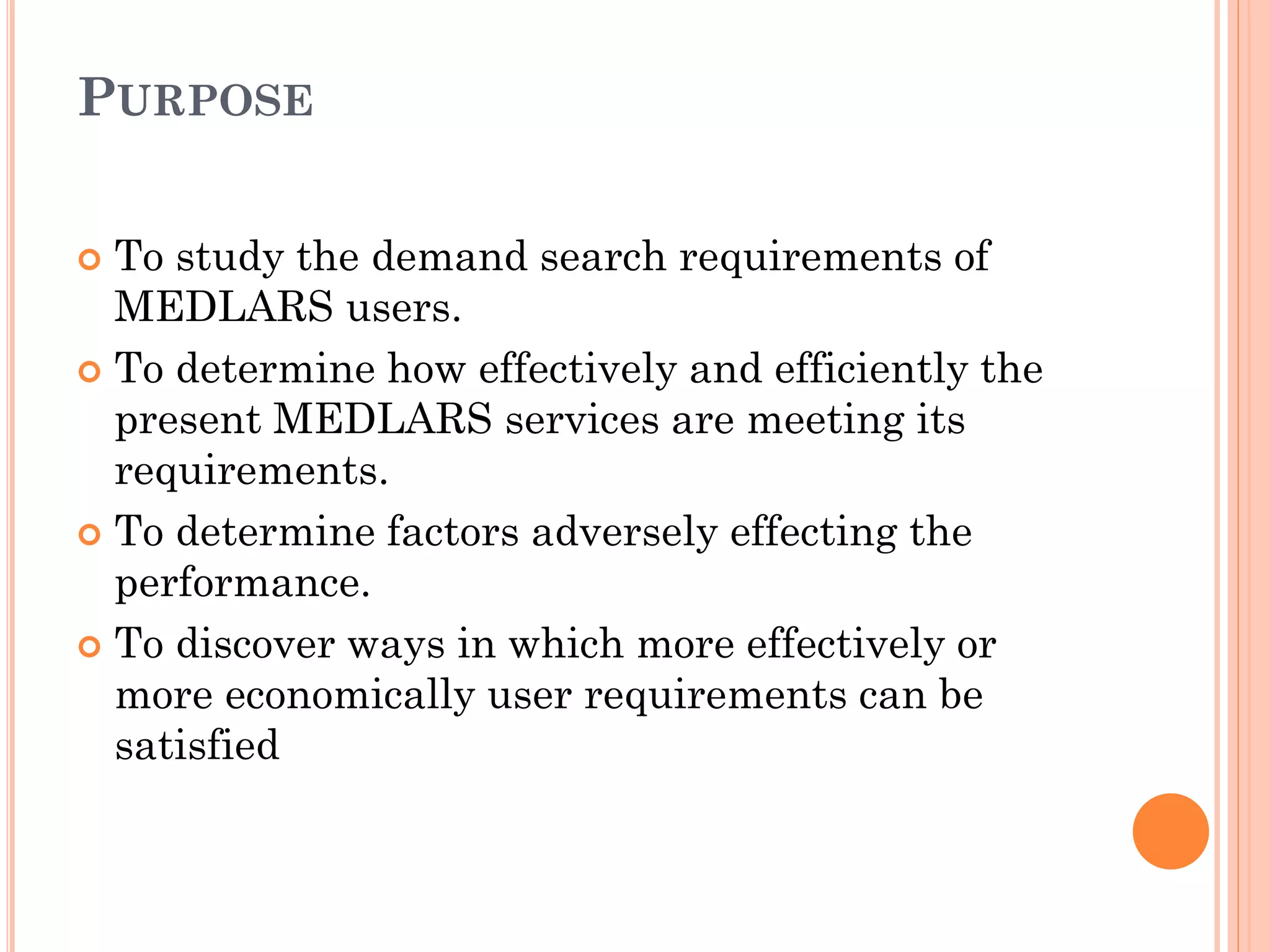 PURPOSE
To study the demand search requirements of
MEDLARS users.
 To determine how effectively and efficiently the
present MEDLARS services are meeting its
requirements.
 To determine factors adversely effecting the
performance.
 To discover ways in which more effectively or
more economically user requirements can be
satisfied


 
