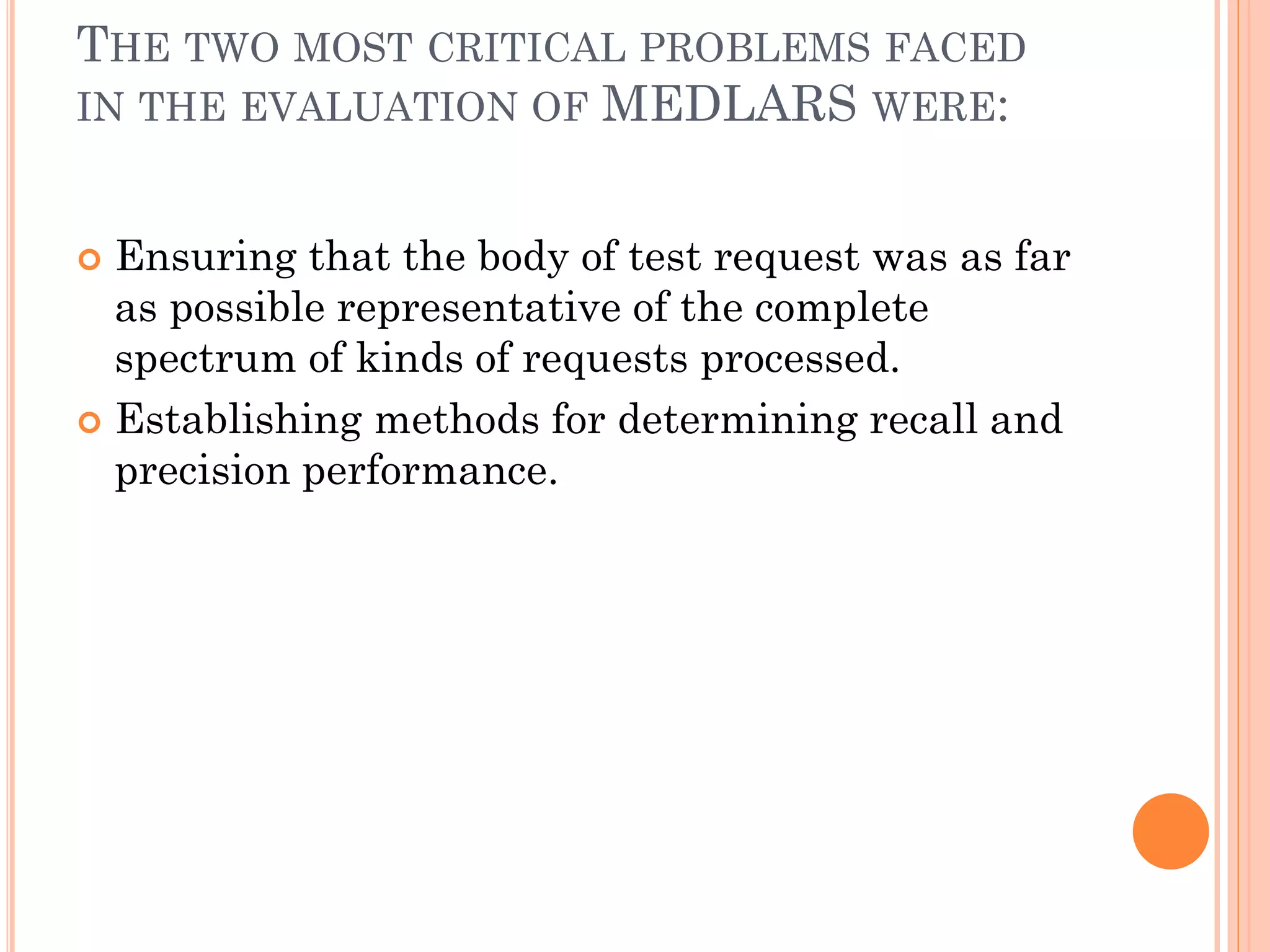 THE TWO MOST CRITICAL PROBLEMS FACED
IN THE EVALUATION OF MEDLARS WERE:
Ensuring that the body of test request was as far
as possible representative of the complete
spectrum of kinds of requests processed.
 Establishing methods for determining recall and
precision performance.


 