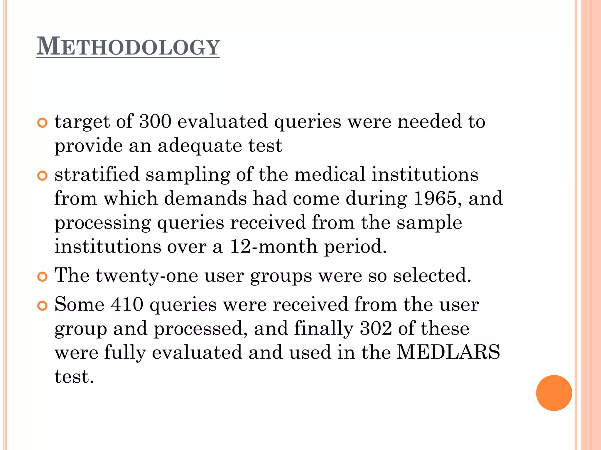 METHODOLOGY
target of 300 evaluated queries were needed to
provide an adequate test
 stratified sampling of the medical institutions
from which demands had come during 1965, and
processing queries received from the sample
institutions over a 12-month period.
 The twenty-one user groups were so selected.
 Some 410 queries were received from the user
group and processed, and finally 302 of these
were fully evaluated and used in the MEDLARS
test.


 