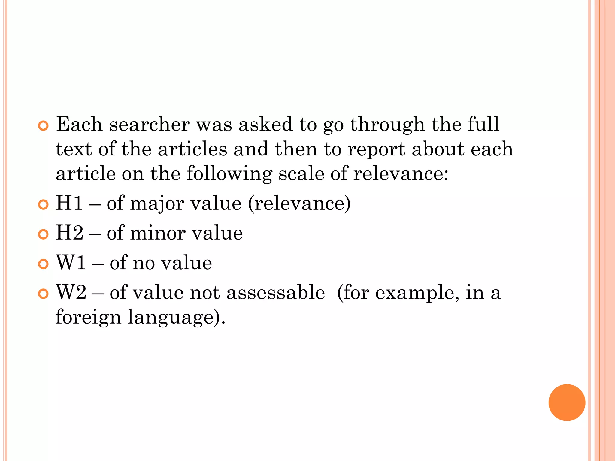 Each searcher was asked to go through the full
text of the articles and then to report about each
article on the following scale of relevance:
 H1 – of major value (relevance)
 H2 – of minor value
 W1 – of no value
 W2 – of value not assessable (for example, in a
foreign language).


 