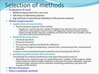 Selection of methods
 Evaluation of need
 Medical requirement for a new test
 Advances in laboratory practice
 Age and lack of operational reliability of the present analyzer
 Define requirements
 Application characteristics
 Practical features required of the method
 Sample size, turnaround time, sample throughput rate, specimen type, automated
calibration, online quality control review, self diagnostics, laboratory space required,
reagent storage facility required, availability and skill of lab staff, time available, cost per
test, safety and environmental hazards
 Method characteristics
 Chemical specificity
 Chemical sensitivity
 To use primary aqueous standards for calibration
 The choice of reagents temperature, reaction time, measurement time, measurement
approach
A source of recommended principal method has been developed by NCCLS
 Analytical performance characteristics
Overall goals for analytical performance have been discussed in terms of
 Allowable error, working range of a method(linearity), stability of the reagents, ability
of the analyzer to detect reagent depletion in the case of enzyme substrates, expected
reference range, amount of error caused by interfering substances, precision and
accuracy of the method
 Review literature
 Select candidate method
 