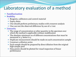 Laboratory evaluation of a method
 Familiarization
 Stability
 Reagents, calibrators and control material
 Expiry dates
 One should perform preliminary studies with crossover analysis
 One can test the observed difference by use of a t test
 Linearity
 The range of concentration or other quantity in the specimen over
which the method is applicable without modification
 The absolute minimum no of different concentrations that must be
measured is 3, better is 5
 Duplicate measurement should be made on each concentration sample
 Construct a dilution series
 Each sample should be prepared by direct dilution from the original
high sample pool
 Data points should be plotted for visual inspection of linear
performance
 
