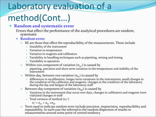 Laboratory evaluation of a
method(Cont…)
 Random and systematic error
Errors that effect the performance of the analytical procedures are random,
systematic
 Random error
 RE are those that effect the reproducibility of the measurements. These include
 Instability of the instrument
 Variation in temperature
 Variation in reagents and calibrators
 Variability in handling techniques such as pipetting, mixing and timing
 Variability in operators
 Within-run component of variation (σwr) is caused by
 pipetting, precision and short term variation in the temperature and stability of the
instrument
 Within-day, between-run variation (σbr) is caused by
 differences in recalibration, longer-term variations in the instruments, small changes in
the condition of the calibrator and reagents, changes in the condition of the laboratory
during the day and fatigue of the laboratory staff
 Between-day component of variation (σbd) is caused by
 Variation in the instrument that occur over days, changes in calibrators and reagents (new
vials)and changes in staff
 Total variance of method (σt
2 )
σt
2 = σwr + σbr +σbd
 Term used to indicate random error include precision, imprecision, reproducibility and
repeatability. In each case the referred to the random dispersion of results or
measurements around some point of central tendency
 