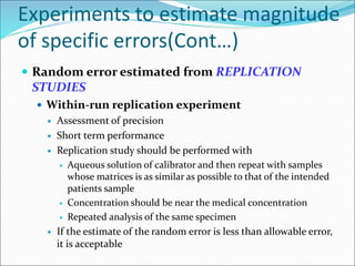 Experiments to estimate magnitude
of specific errors(Cont…)
 Random error estimated from REPLICATION
STUDIES
 Within-run replication experiment
 Assessment of precision
 Short term performance
 Replication study should be performed with
 Aqueous solution of calibrator and then repeat with samples
whose matrices is as similar as possible to that of the intended
patients sample
 Concentration should be near the medical concentration
 Repeated analysis of the same specimen
 If the estimate of the random error is less than allowable error,
it is acceptable
 