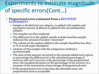 Experiments to estimate magnitude
of specific errors(Cont…)
 Proportional error estimated from a RECOVERY
EXPERIMENT
 Sample is divided into two aliquot 1 is spiked with analyte and
equivalent amount of diluent is added to the second(baseline
sample)
 Two samples are then analyzed
 The difference b/w the spiked sample and the baseline sample
indicates the amount of analyte “recovered”
 The volume of the analyte added to the sample should be less than
10 % to avoid major disruption
 Analysis of this sample with the comparison method is
recommended
 The ratio of the amount recovered to the amount added and is given
as percentage the difference b/w the calculated percentage of
recovery and 100% recovery is the percentage of the proportional
error, the standard deviation of the percentage of the recovery is a
measure of the uncertainty of percentage of proportional error
 If the proportional error is less than the allowable error, the
proportional error is acceptable
 
