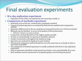 Final evaluation experiments
 B/w-day replication experiment
 Expansion of the within-run experiment over many days usually 20
 Comparison of methods experiment
 Systematic error of the test method and a comparative method
 A group of patient specimens are analyzed by both the test method and a comparative
method
 Systematic differences b/w the two methods are interpreted as the error of the test method
 Methods may be classified in terms of the quality of their performance
 Definitive, reference or routine methods
 Comparative method Should be of the highest quality possible
 At least 40 and preferably 100 specimens should be analyzed
 Analyte concentration throughout the analytical range
 Specimens are analyzed for duplicate in each method
 The test and comparative method should be run at the same time or as closely in time to
each other as possible
 The comparison of method experiment is usually combined with the b/w-day replication
experiment
 Patients specimens should be evenly spread over atleast 5 runs and preferably all 20 runs
 Both methods must be maintained in acceptable quality control during the period
 