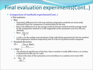 Final evaluation experiments(Cont..)
 Comparison of methods experiment(Cont..)
t-Test statistics
 Bias
 Systematic differences b/w the test and the comparative methods are most easily
estimated from the comparison of method data by the bias
 Bias is the difference b/w the average result by the test method and the average result
by the comparative method or is the magnitude of the systematic error b/w the two
methods
 Bias= ∑(yi-xi)
N
 yi and xi are the analyte concentrations of the individuals specimens by the test method
and comparative method respectively and N is the no of paired results compared
 Standard deviation
SD = ∑(yi-xi -Bias)2
N-1
 t-Test
 The statistical significance of the bias, that is weather it really differs from 0 or no bias,
is determine by the use of t value
 t value is the ratio of the systematic error term(bias) to a random error term (SD)
t= bias N
SD
 