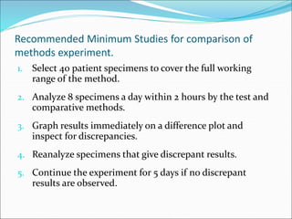 Recommended Minimum Studies for comparison of
methods experiment.
1. Select 40 patient specimens to cover the full working
range of the method.
2. Analyze 8 specimens a day within 2 hours by the test and
comparative methods.
3. Graph results immediately on a difference plot and
inspect for discrepancies.
4. Reanalyze specimens that give discrepant results.
5. Continue the experiment for 5 days if no discrepant
results are observed.
 